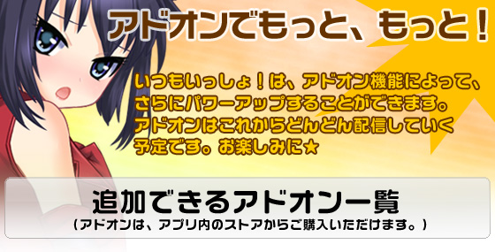 いつもいっしょ！は、アドオン機能によって、さらにパワーアップすることができます。アドオンはこれからどんどん配信していく予定です。お楽しみに★