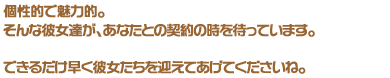 個性的で魅力的。そんな彼女達が、あなたとの契約の時を待っています。できるだけ早く彼女たちを迎えてあげてくださいね。