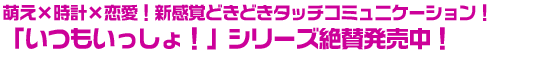 萌え×時計×恋愛！新感覚どきどきタッチコミュニケーション！「いつもいっしょ！」シリーズ絶賛発売中！